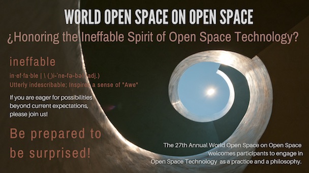 World Open Space on Open Space. Honoring the Ineffable Spirit of Open Space Technology? ineffable. Utterly indescribable; Inspires a sense of "Awe". If you are eager for possibilities beyond current expectationss, please join us! Be prepared to be surprised! The 27th Annual World Open Space on Open Space welcomes participants to engage in Open Space Technology as a practice and a philosophy.